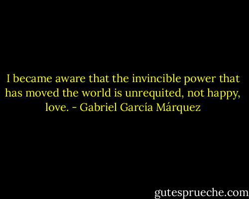 I became aware that the invincible power that has moved the world is unrequited, not happy, love. - Gabriel García Márquez