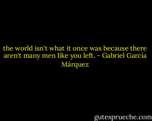 the world isn't what it once was because there aren't many men like you left. - Gabriel García Márquez