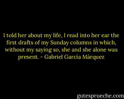 I told her about my life, I read into her ear the first drafts of my Sunday columns in which, without my saying so, she and she alone was present. - Gabriel García Márquez
