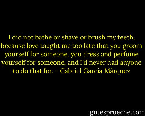 I did not bathe or shave or brush my teeth, because love taught me too late that you groom yourself for someone, you dress and perfume yourself for someone, and I'd never had anyone to do that for. - Gabriel García Márquez