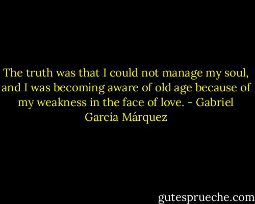 The truth was that I could not manage my soul, and I was becoming aware of old age because of my weakness in the face of love. - Gabriel García Márquez