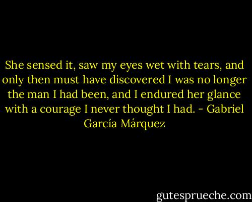 She sensed it, saw my eyes wet with tears, and only then must have discovered I was no longer the man I had been, and I endured her glance with a courage I never thought I had. - Gabriel García Márquez