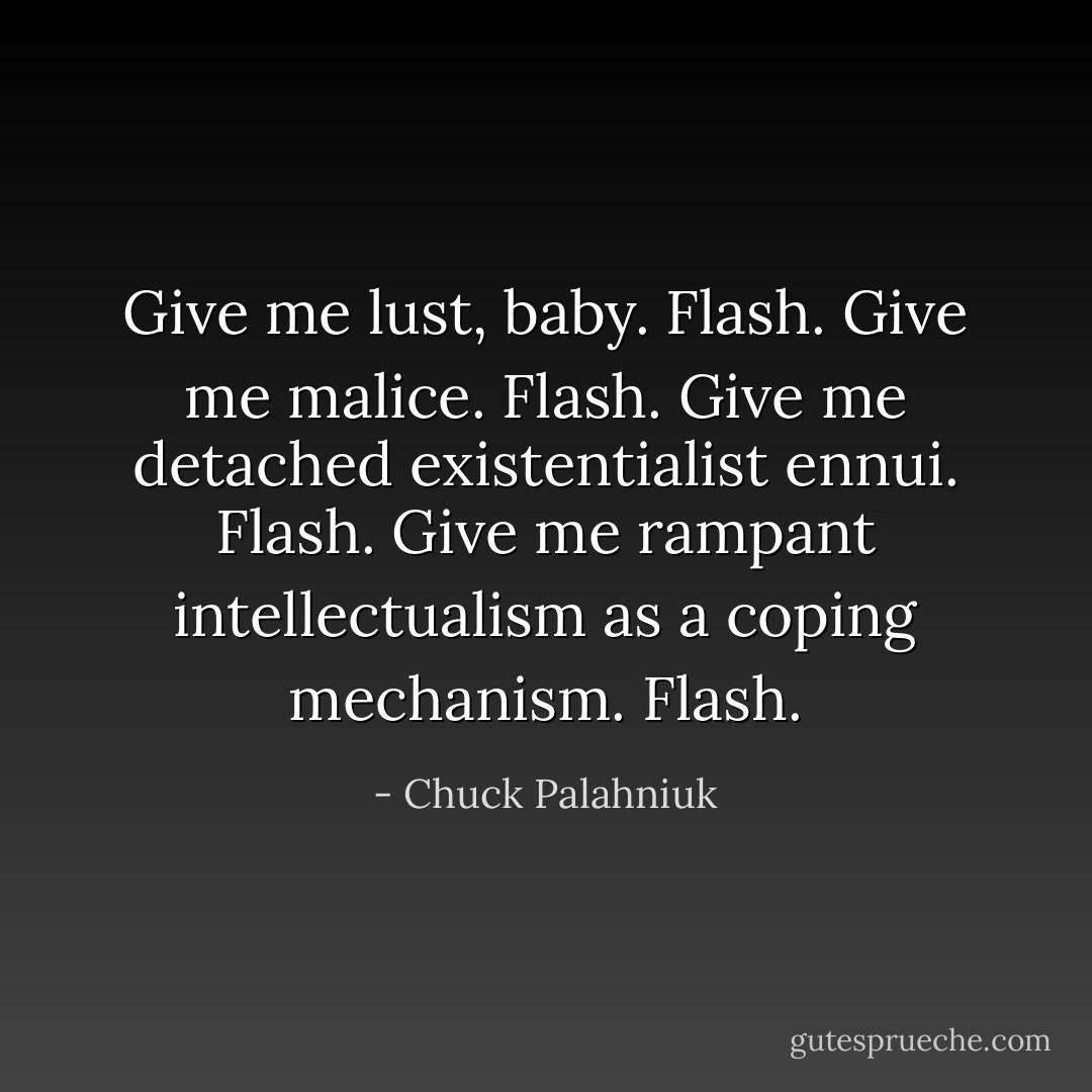 Give me lust, baby.<br />Flash.<br />Give me malice.<br />Flash.<br />Give me detached existentialist ennui.<br />Flash.<br />Give me rampant intellectualism as a coping mechanism.<br />Flash. - Chuck Palahniuk