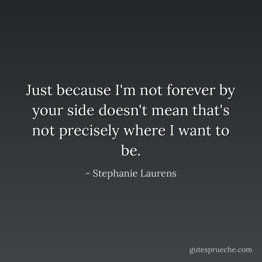 Just because I'm not forever by your side doesn't mean that's not precisely where I want to be. - Stephanie Laurens