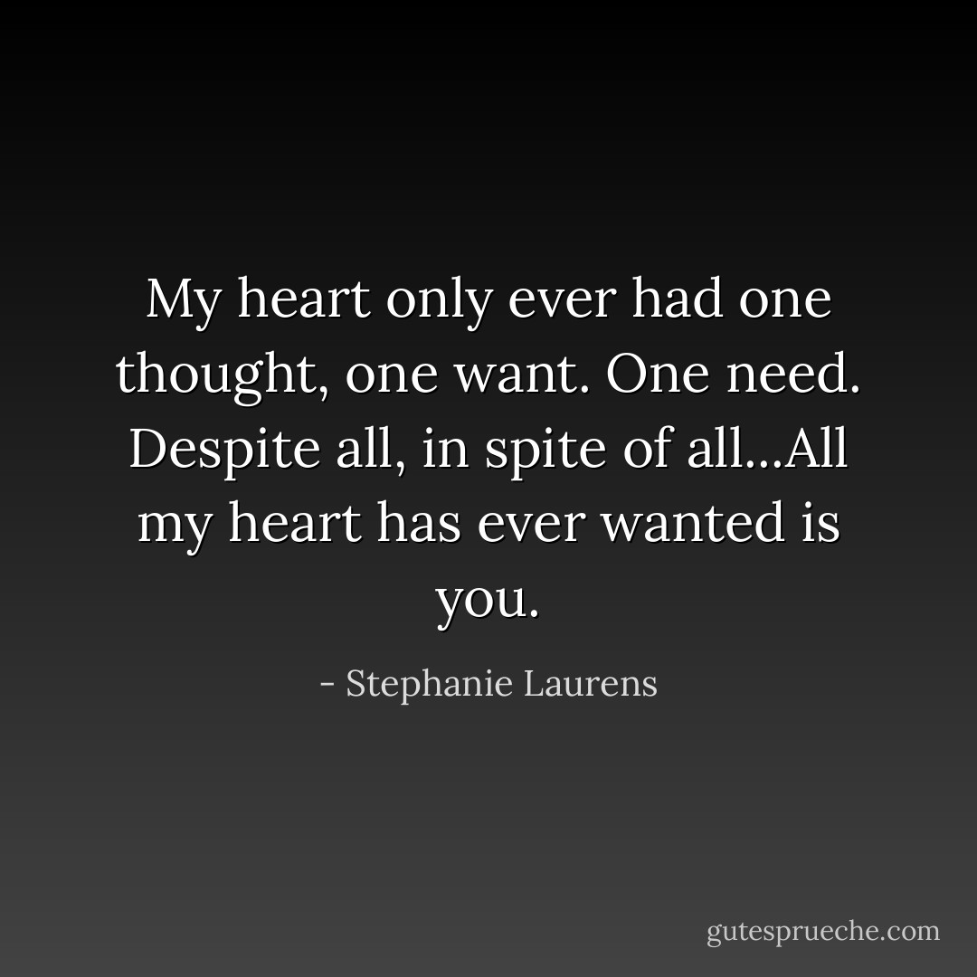 My heart only ever had one thought, one want. One need. Despite all, in spite of all...All my heart has ever wanted is you. - Stephanie Laurens