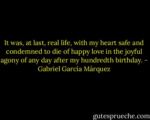 It was, at last, real life, with my heart safe and condemned to die of happy love in the joyful agony of any day after my hundredth birthday. - Gabriel García Márquez
