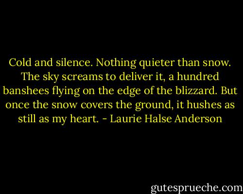 Cold and silence. Nothing quieter than snow. The sky screams to deliver it, a hundred banshees flying on the edge of<br />the blizzard. But once the snow covers the ground, it hushes as still as my heart. - Laurie Halse Anderson