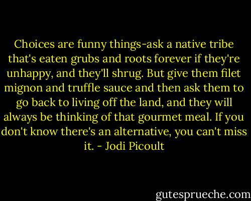 Choices are funny things-ask a native tribe that's eaten grubs and roots forever if they're unhappy, and they'll shrug. But give them filet mignon and truffle sauce and then ask them to go back to living off the land, and they will always be thinking of that gourmet meal. If you don't know there's an alternative, you can't miss it. - Jodi Picoult