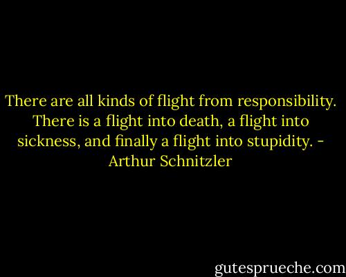 There are all kinds of flight from responsibility. There is a flight into death, a flight into sickness, and finally a flight into stupidity. - Arthur Schnitzler