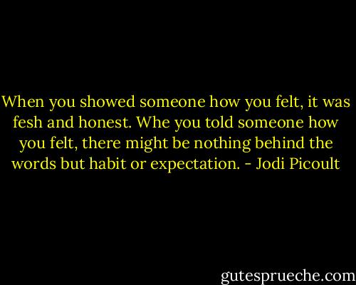 When you showed someone how you felt, it was fesh and honest. Whe you told someone how you felt, there might be nothing behind the words but habit or expectation. - Jodi Picoult