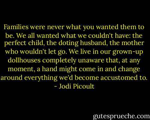 Families were never what you wanted them to be. We all wanted what we couldn't have: the perfect child, the doting husband, the mother who wouldn't let go. We live in our grown-up dollhouses completely unaware that, at any moment, a hand might come in and change around everything we'd become accustomed to. - Jodi Picoult