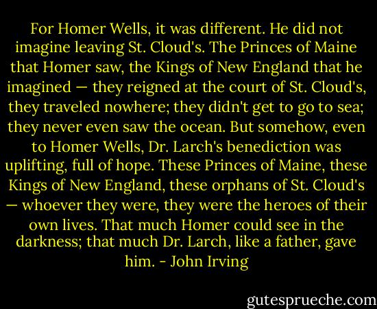 For Homer Wells, it was different. He did not imagine leaving St. Cloud's. The Princes of Maine that Homer saw, the Kings of New England that he imagined — they reigned at the court of St. Cloud's, they traveled nowhere; they didn't get to go to sea; they never even saw the ocean. But somehow, even to Homer Wells, Dr. Larch's benediction was uplifting, full of hope. These Princes of Maine, these Kings of New England, these orphans of St. Cloud's — whoever they were, they were the heroes of their own lives. That much Homer could see in the darkness; that much Dr. Larch, like a father, gave him. - John Irving