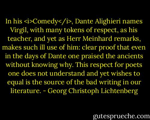 In his <i>Comedy</i>, Dante Alighieri names Virgil, with many tokens of respect, as his teacher, and yet as Herr Meinhard remarks, makes such ill use of him: clear proof that even in the days of Dante one praised the ancients without knowing why. This respect for poets one does not understand and yet wishes to equal is the source of the bad writing in our literature. - Georg Christoph Lichtenberg