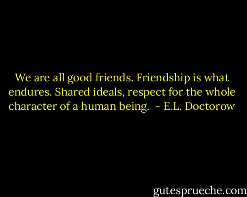 We are all good friends. Friendship is what endures. Shared ideals, respect for the whole character of a human being.  - E.L. Doctorow