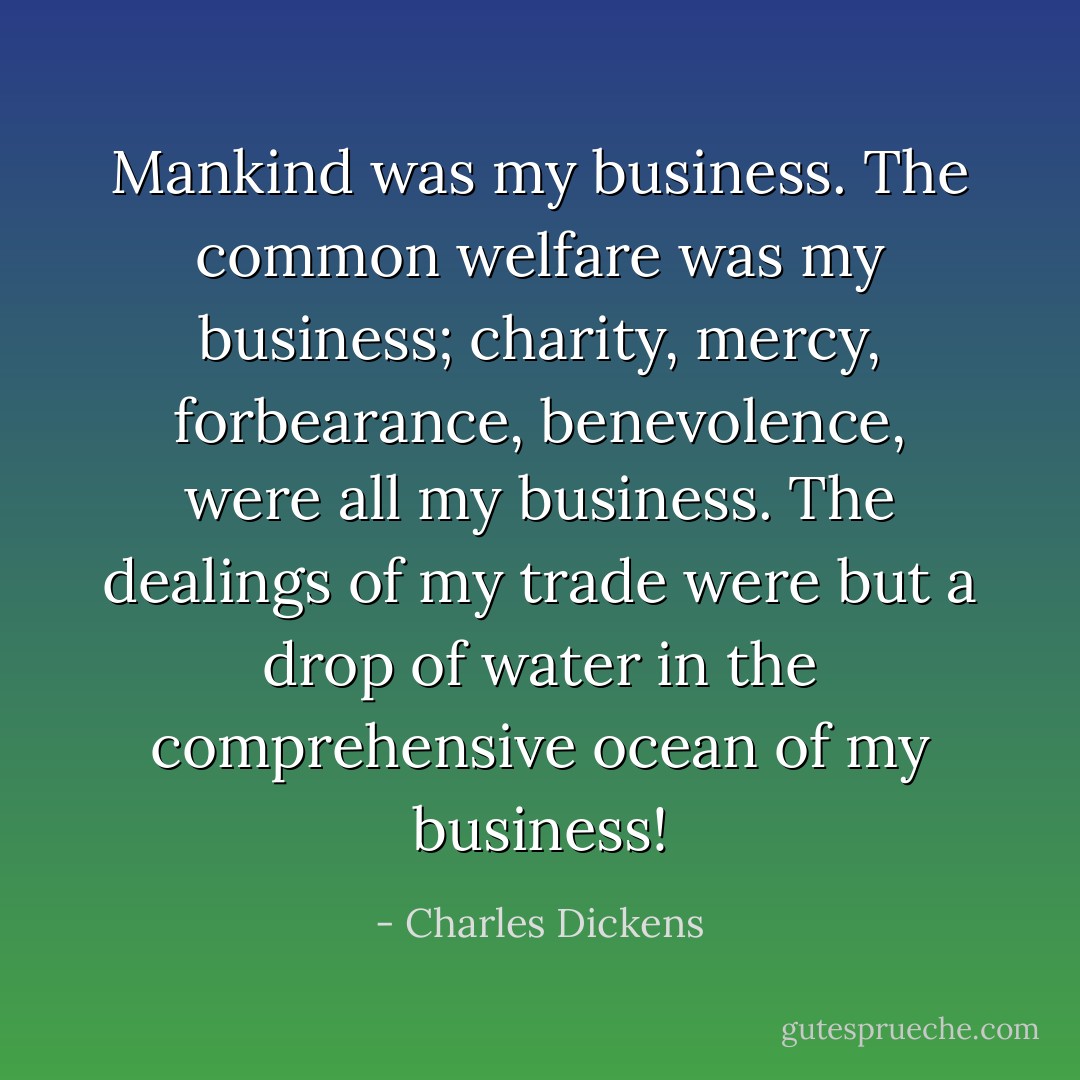 Mankind was my business. The common welfare was my business; charity, mercy, forbearance, benevolence, were all my business. The dealings of my trade were but a drop of water in the comprehensive ocean of my business! - Charles Dickens