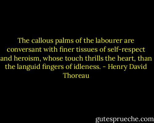 The callous palms of the labourer are conversant with finer tissues of self-respect and heroism, whose touch thrills the heart, than the languid fingers of idleness. - Henry David Thoreau