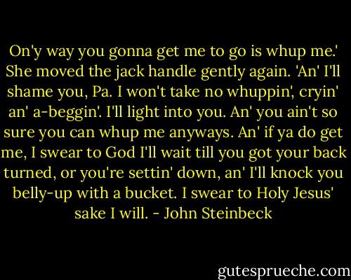 On'y way you gonna get me to go is whup me.' She moved the jack handle gently again. 'An' I'll shame you, Pa. I won't take no whuppin', cryin' an' a-beggin'. I'll light into you. An' you ain't so sure you can whup me anyways. An' if ya do get me, I swear to God I'll wait till you got your back turned, or you're settin' down, an' I'll knock you belly-up with a bucket. I swear to Holy Jesus' sake I will. - John Steinbeck