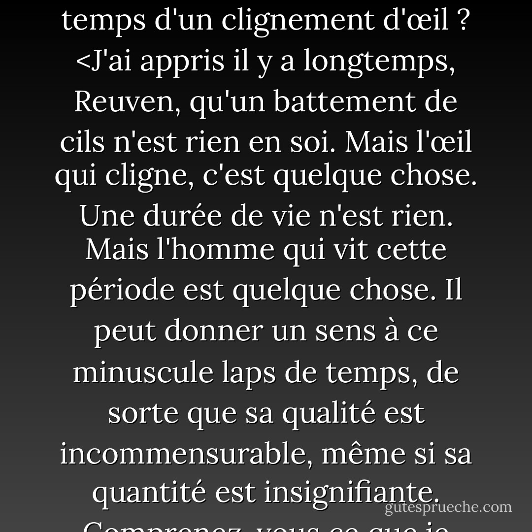 Les êtres humains ne vivent pas éternellement, Reuven. Nous vivons moins que le temps qu'il faut pour cligner des yeux, si nous mesurons notre vie à l'aune de l'éternité. On peut donc se demander quelle est la valeur d'une vie humaine. Il y a tant de souffrance dans le monde. Qu'est-ce que cela signifie de devoir souffrir autant si notre vie n'est rien d'autre que le temps d'un clignement d'œil ? <J'ai appris il y a longtemps, Reuven, qu'un battement de cils n'est rien en soi. Mais l'œil qui cligne, c'est quelque chose. Une durée de vie n'est rien. Mais l'homme qui vit cette période est quelque chose. Il peut donner un sens à ce minuscule laps de temps, de sorte que sa qualité est incommensurable, même si sa quantité est insignifiante. Comprenez-vous ce que je veux dire ? Un homme doit donner un sens à sa vie, le sens n'est pas automatiquement donné à la vie. <C'est un travail difficile que de donner un sens à sa vie. Je pense que vous n'avez pas encore compris cela. Une vie pleine de sens est digne de repos. Je veux être digne de repos quand je ne serai plus là. - Chaim Potok