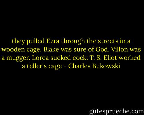 they pulled Ezra through the streets in a wooden cage. Blake was sure of God. Villon was a mugger. Lorca sucked cock. T. S. Eliot worked a teller's cage - Charles Bukowski