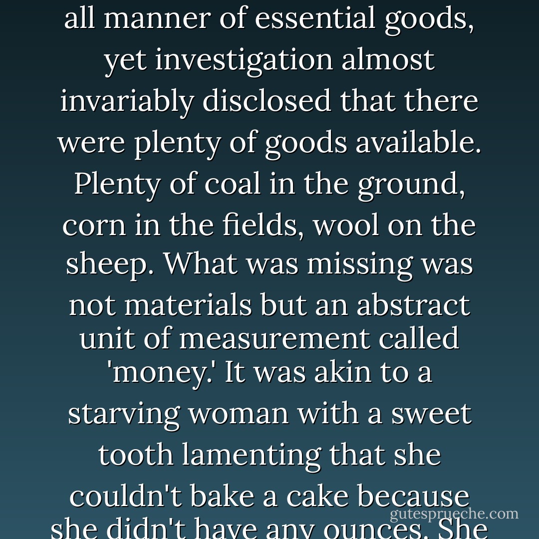 Whenever a state or an individual cited 'insufficient funds' as an excuse for neglecting this important thing or that, it was indicative of the extent to which reality had been distorted by the abstract lens of wealth. During periods of so-called economic depression, for example, societies suffered for want of all manner of essential goods, yet investigation almost invariably disclosed that there were plenty of goods available. Plenty of coal in the ground, corn in the fields, wool on the sheep. What was missing was not materials but an abstract unit of measurement called 'money.' It was akin to a starving woman with a sweet tooth lamenting that she couldn't bake a cake because she didn't have any ounces. She had butter, flour, eggs, milk, and sugar, she just didn't have any ounces, any pinches, any pints. The loony legacy of money was that the arithmetic by which things were measured had become more valuable than the things themselves. - Tom Robbins
