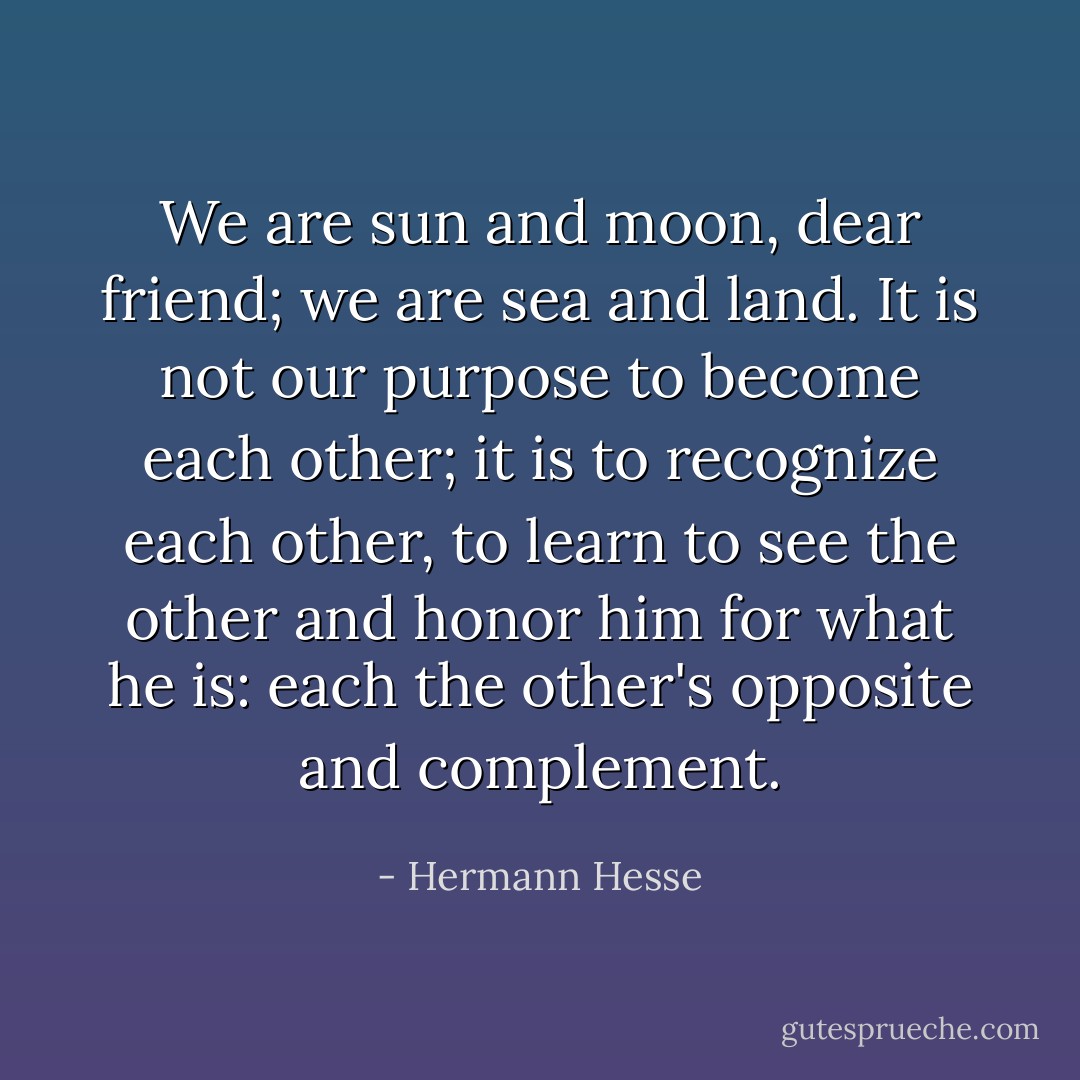 We are sun and moon, dear friend; we are sea and land. It is not our purpose to become each other; it is to recognize each other, to learn to see the other and honor him for what he is: each the other's opposite and complement. - Hermann Hesse