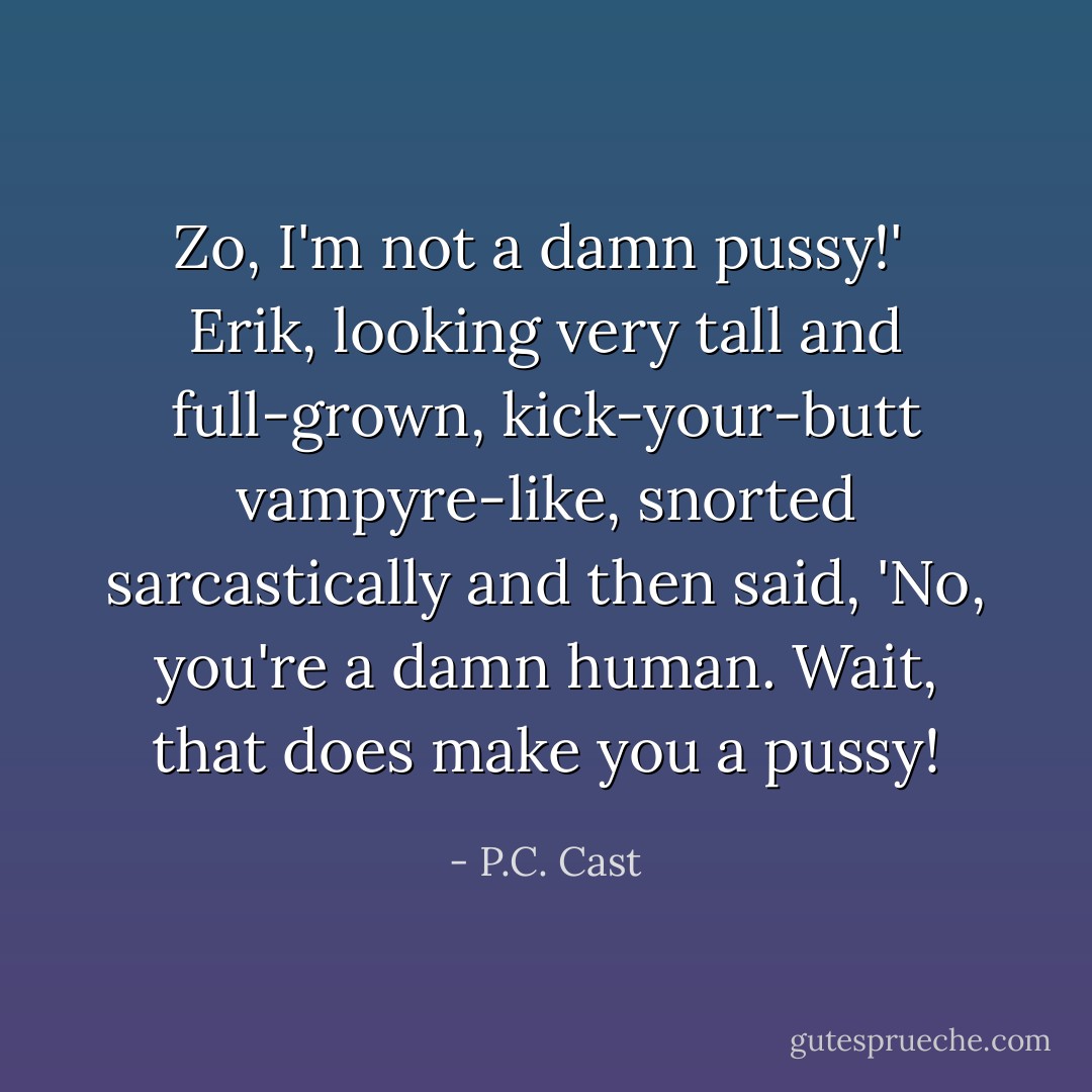 Zo, I'm not a damn pussy!'<br /><br />Erik, looking very tall and full-grown, kick-your-butt vampyre-like, snorted sarcastically and then said, 'No, you're a damn human. Wait, that does make you a pussy! - P.C. Cast