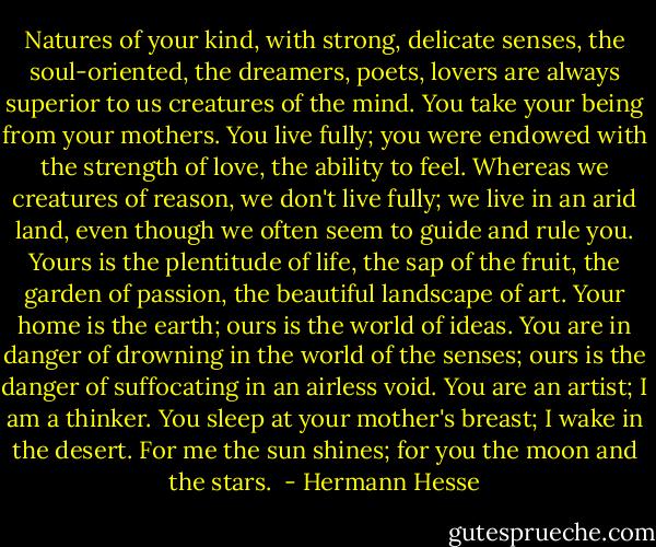 Natures of your kind, with strong, delicate senses, the soul-oriented, the dreamers, poets, lovers are always superior to us creatures of the mind. You take your being from your mothers. You live fully; you were endowed with the strength of love, the ability to feel. Whereas we creatures of reason, we don't live fully; we live in an arid land, even though we often seem to guide and rule you. Yours is the plentitude of life, the sap of the fruit, the garden of passion, the beautiful landscape of art. Your home is the earth; ours is the world of ideas. You are in danger of drowning in the world of the senses; ours is the danger of suffocating in an airless void. You are an artist; I am a thinker. You sleep at your mother's breast; I wake in the desert. For me the sun shines; for you the moon and the stars.  - Hermann Hesse
