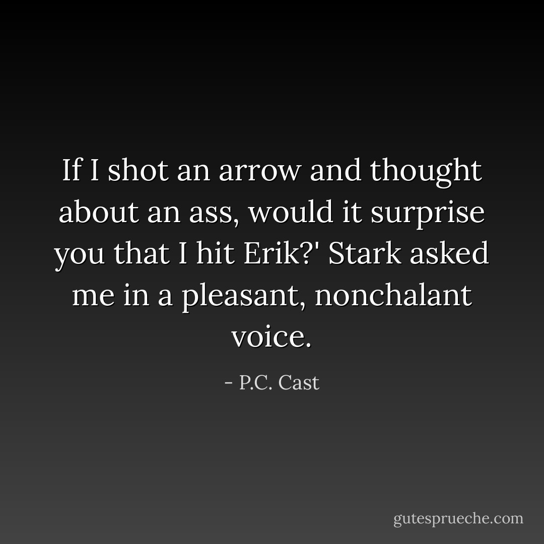 If I shot an arrow and thought about an ass, would it surprise you that I hit Erik?' Stark asked me in a pleasant, nonchalant voice. - P.C. Cast