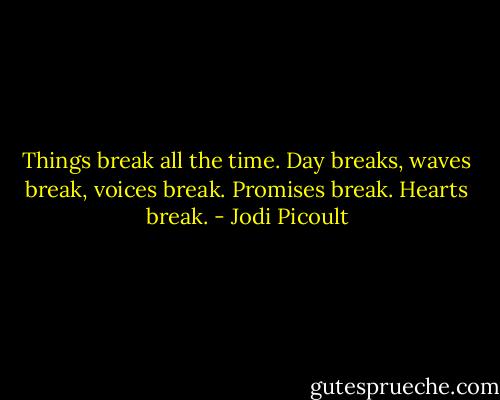 Things break all the time.<br />Day breaks, waves break, voices break.<br />Promises break.<br />Hearts break. - Jodi Picoult
