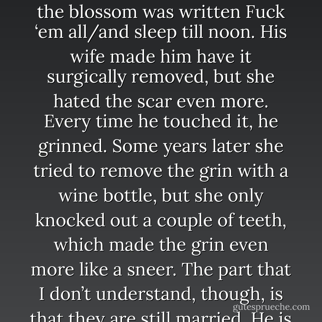 An old drinking buddy of mine had come home from a two-week binge with a rose tattooed on his arm. Around the blossom was written Fuck ‘em all/and sleep till noon. His wife made him have it surgically removed, but she hated the scar even more. Every time he touched it, he grinned. Some years later she tried to remove the grin with a wine bottle, but she only knocked out a couple of teeth, which made the grin even more like a sneer. The part that I don’t understand, though, is that they are still married. He is still grinning and she is still hating it. - James Crumley