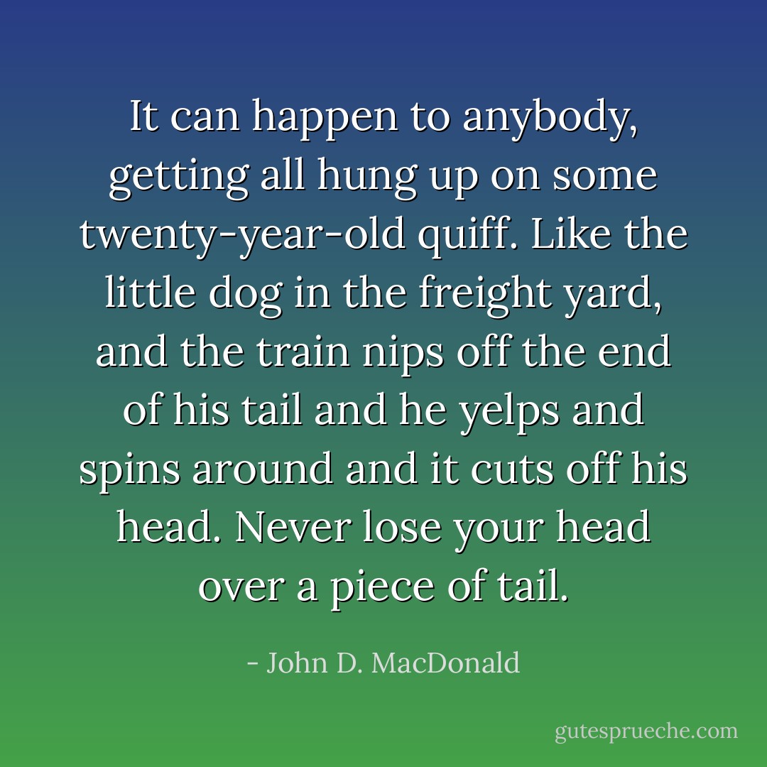 It can happen to anybody, getting all hung up on some twenty-year-old quiff. Like the little dog in the freight yard, and the train nips off the end of his tail and he yelps and spins around and it cuts off his head. Never lose your head over a piece of tail. - John D. MacDonald