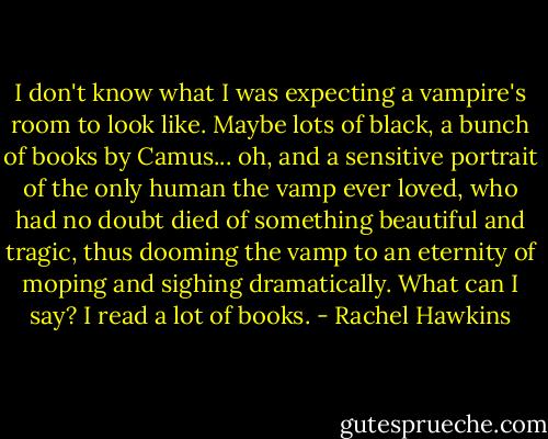 I don't know what I was expecting a vampire's room to look like. Maybe lots of black, a bunch of books by Camus... oh, and a sensitive portrait of the only human the vamp ever loved, who had no doubt died of something beautiful and tragic, thus dooming the vamp to an eternity of moping and sighing dramatically.<br />What can I say? I read a lot of books. - Rachel Hawkins