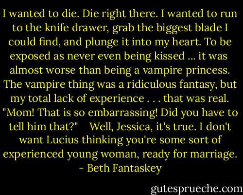 I wanted to die. Die right there. I wanted to run to the knife drawer, grab the biggest blade I could find, and plunge it into my heart. To be exposed as never even being kissed ... it was <br />almost worse than being a vampire princess. The vampire thing was a ridiculous fantasy, but my total lack of experience . . . that was real. "Mom! That is so embarrassing! Did you have to tell him that?" <br /> <br />Well, Jessica, it's true. I don't want Lucius thinking you're some sort of experienced young woman, ready for marriage. - Beth Fantaskey