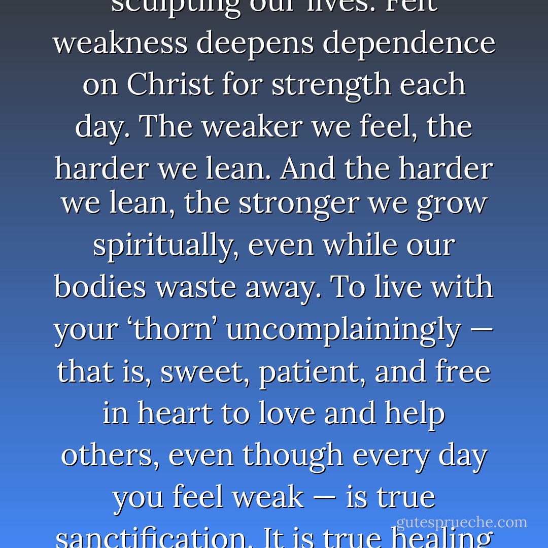 God uses chronic pain and weakness, along with other afflictions, as his chisel for sculpting our lives. Felt weakness deepens dependence on Christ for strength each day. The weaker we feel, the harder we lean. And the harder we lean, the stronger we grow spiritually, even while our bodies waste away. To live with your ‘thorn’ uncomplainingly — that is, sweet, patient, and free in heart to love and help others, even though every day you feel weak — is true sanctification. It is true healing for the spirit. It is a supreme victory of grace. - J.I. Packer