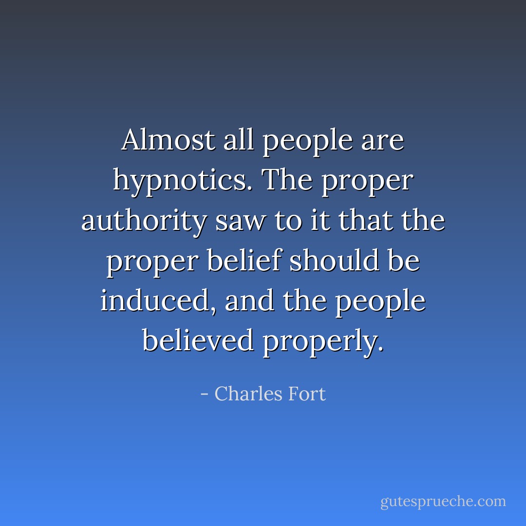 Almost all people are hypnotics. The proper authority saw to it that the proper belief should be induced, and the people believed properly. - Charles Fort