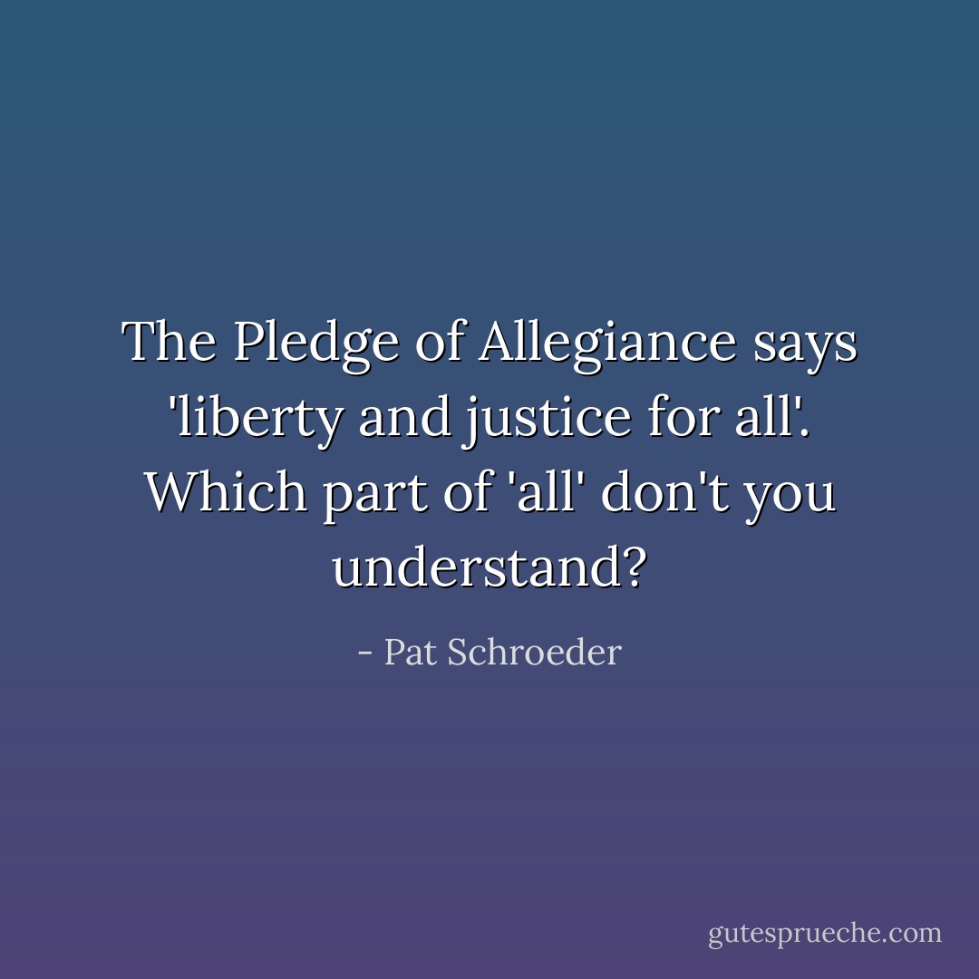 The Pledge of Allegiance says 'liberty and justice for all'. Which part of 'all' don't you understand? - Pat Schroeder