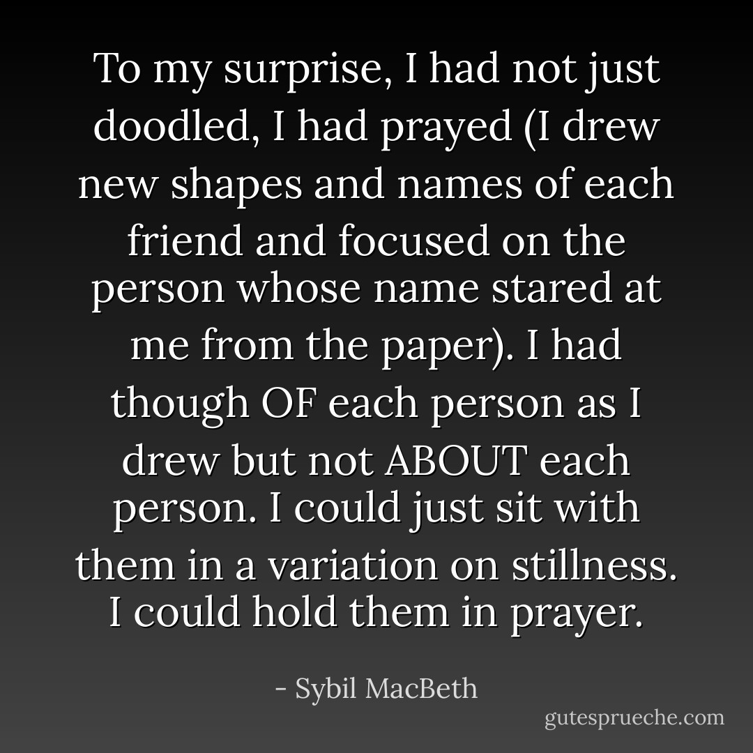 To my surprise, I had not just doodled, I had prayed (I drew new shapes and names of each friend and focused on the person whose name stared at me from the paper). I had though OF each person as I drew but not ABOUT each person. I could just sit with them in a variation on stillness. I could hold them in prayer. - Sybil MacBeth