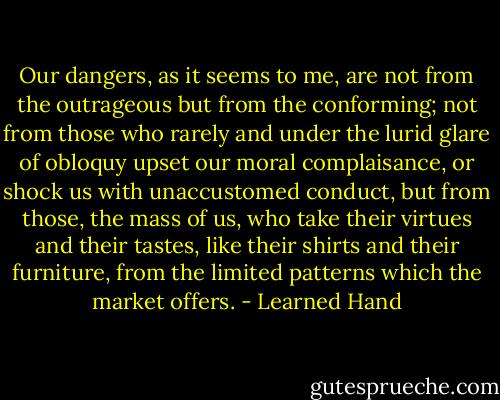 Our dangers, as it seems to me, are not from the outrageous but from the conforming; not from those who rarely and under the lurid glare of obloquy upset our moral complaisance, or shock us with unaccustomed conduct, but from those, the mass of us, who take their virtues and their tastes, like their shirts and their furniture, from the limited patterns which the market offers. - Learned Hand