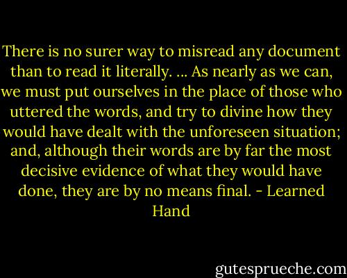 There is no surer way to misread any document than to read it literally. ... As nearly as we can, we must put ourselves in the place of those who uttered the words, and try to divine how they would have dealt with the unforeseen situation; and, although their words are by far the most decisive evidence of what they would have done, they are by no means final. - Learned Hand