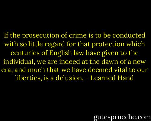 If the prosecution of crime is to be conducted with so little regard for that protection which centuries of English law have given to the individual, we are indeed at the dawn of a new era; and much that we have deemed vital to our liberties, is a delusion. - Learned Hand