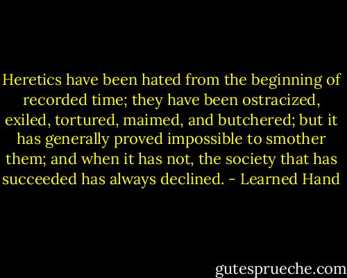 Heretics have been hated from the beginning of recorded time; they have been ostracized, exiled, tortured, maimed, and butchered; but it has generally proved impossible to smother them; and when it has not, the society that has succeeded has always declined. - Learned Hand