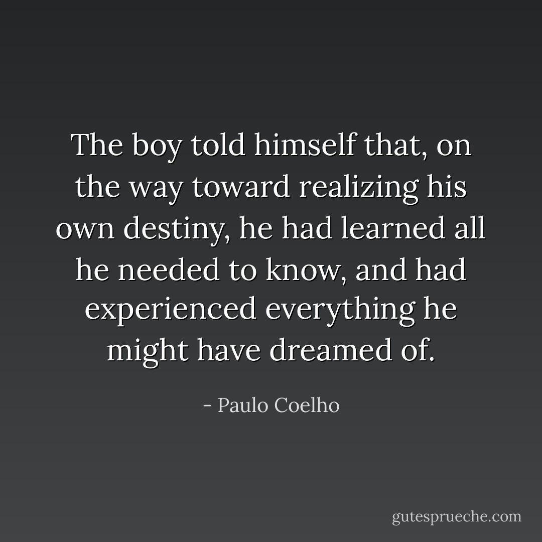 The boy told himself that, on the way toward realizing his own destiny, he had learned all he needed to know, and had experienced everything he might have dreamed of. - Paulo Coelho