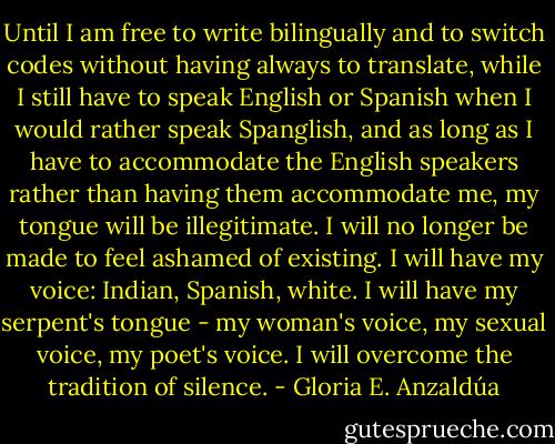 Until I am free to write bilingually and to switch codes without having always to translate, while I still have to speak English or Spanish when I would rather speak Spanglish, and as long as I have to accommodate the English speakers rather than having them accommodate me, my tongue will be illegitimate. I will no longer be made to feel ashamed of existing. I will have my voice: Indian, Spanish, white. I will have my serpent's tongue - my woman's voice, my sexual voice, my poet's voice. I will overcome the tradition of silence. - Gloria E. Anzaldúa