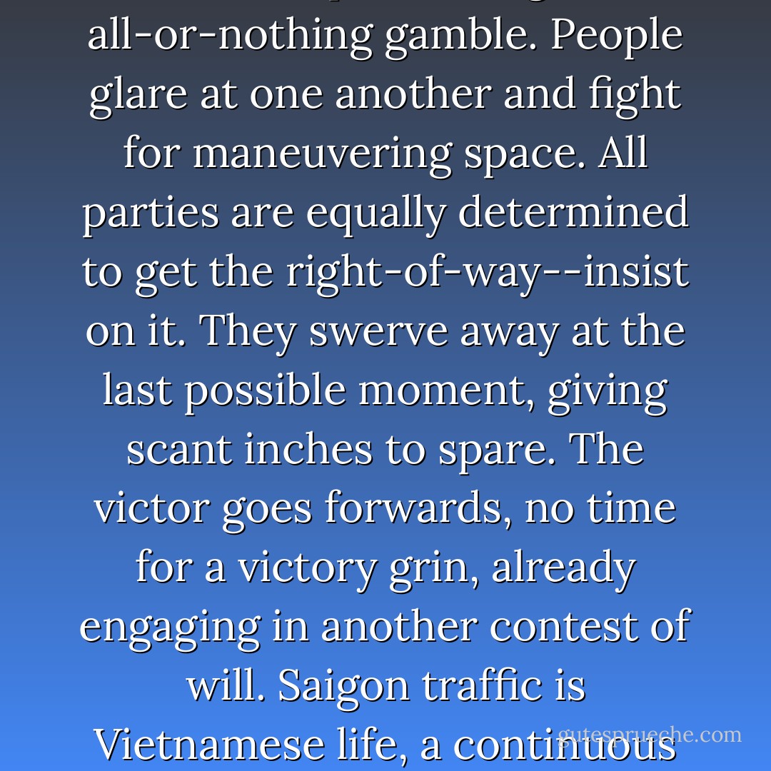 Nobody gives way to anybody. Everyone just angles, points, dives directly toward his destination, pretending it is an all-or-nothing gamble. People glare at one another and fight for maneuvering space. All parties are equally determined to get the right-of-way--insist on it. They swerve away at the last possible moment, giving scant inches to spare. The victor goes forwards, no time for a victory grin, already engaging in another contest of will. Saigon traffic is Vietnamese life, a continuous charade of posturing, bluffing, fast moves, tenacity and surrenders. - Andrew X. Pham