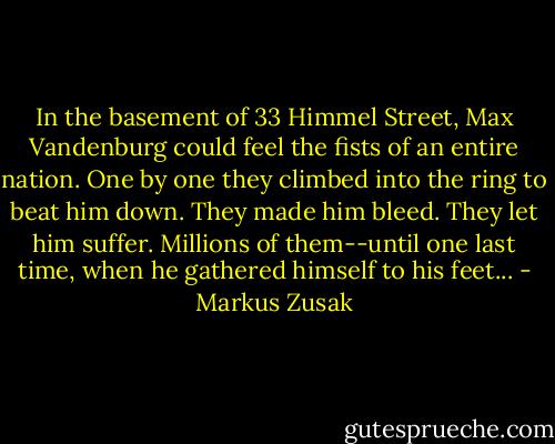 In the basement of 33 Himmel Street, Max Vandenburg could feel the fists of an entire nation. One by one they climbed into the ring to beat him down. They made him bleed. They let him suffer. Millions of them--until one last time, when he gathered himself to his feet... - Markus Zusak