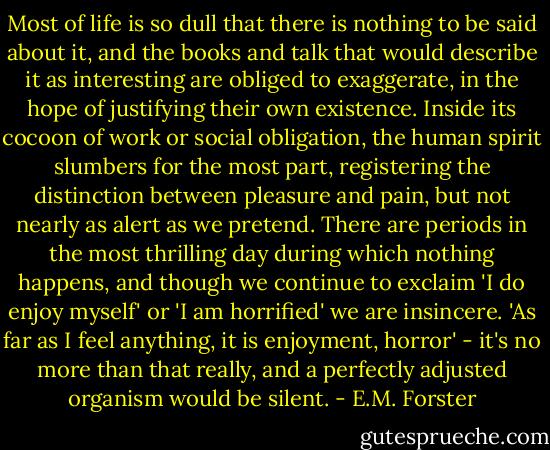 Most of life is so dull that there is nothing to be said about it, and the books and talk that would describe it as interesting are obliged to exaggerate, in the hope of justifying their own existence. Inside its cocoon of work or social obligation, the human spirit slumbers for the most part, registering the distinction between pleasure and pain, but not nearly as alert as we pretend. There are periods in the most thrilling day during which nothing happens, and though we continue to exclaim 'I do enjoy myself' or 'I am horrified' we are insincere. 'As far as I feel anything, it is enjoyment, horror' - it's no more than that really, and a perfectly adjusted organism would be silent. - E.M. Forster