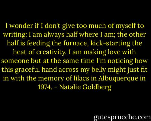 I wonder if I don't give too much of myself to writing: I am always half where I am; the other half is feeding the furnace, kick-starting the heat of creativity. I am making love with someone but at the same time I'm noticing how this graceful hand across my belly might just fit in with the memory of lilacs in Albuquerque in 1974. - Natalie Goldberg