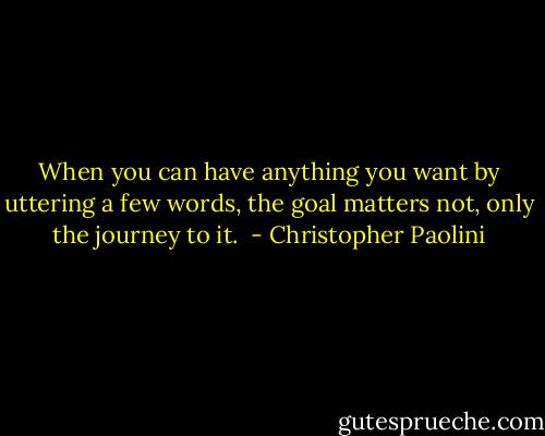 When you can have anything you want by uttering a few words, the goal matters not, only the journey to it.  - Christopher Paolini
