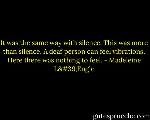 It was the same way with silence. This was more than silence. A deaf person can feel vibrations. Here there was nothing to feel. - Madeleine L'Engle