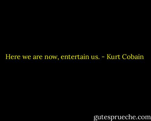 Here we are now, entertain us. - Kurt Cobain